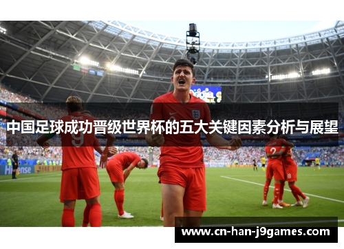 中国足球成功晋级世界杯的五大关键因素分析与展望 中国足球成功晋级世界杯的五大关键因素分析与展望