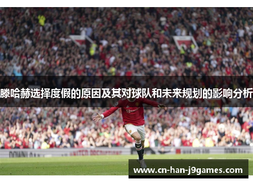 滕哈赫选择度假的原因及其对球队和未来规划的影响分析