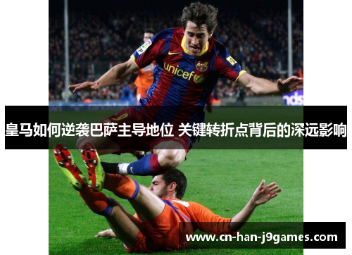 皇马如何逆袭巴萨主导地位 关键转折点背后的深远影响