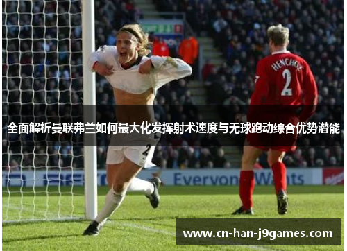 全面解析曼联弗兰如何最大化发挥射术速度与无球跑动综合优势潜能 全面解析曼联弗兰如何最大化发挥射术速度与无球跑动综合优势潜能