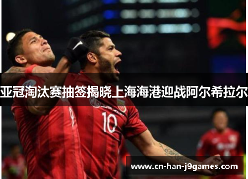 亚冠淘汰赛抽签揭晓上海海港迎战阿尔希拉尔